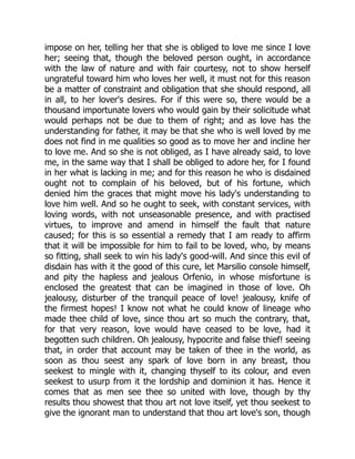 impose on her, telling her that she is obliged to love me since I love
her; seeing that, though the beloved person ought, in accordance
with the law of nature and with fair courtesy, not to show herself
ungrateful toward him who loves her well, it must not for this reason
be a matter of constraint and obligation that she should respond, all
in all, to her lover's desires. For if this were so, there would be a
thousand importunate lovers who would gain by their solicitude what
would perhaps not be due to them of right; and as love has the
understanding for father, it may be that she who is well loved by me
does not find in me qualities so good as to move her and incline her
to love me. And so she is not obliged, as I have already said, to love
me, in the same way that I shall be obliged to adore her, for I found
in her what is lacking in me; and for this reason he who is disdained
ought not to complain of his beloved, but of his fortune, which
denied him the graces that might move his lady's understanding to
love him well. And so he ought to seek, with constant services, with
loving words, with not unseasonable presence, and with practised
virtues, to improve and amend in himself the fault that nature
caused; for this is so essential a remedy that I am ready to affirm
that it will be impossible for him to fail to be loved, who, by means
so fitting, shall seek to win his lady's good-will. And since this evil of
disdain has with it the good of this cure, let Marsilio console himself,
and pity the hapless and jealous Orfenio, in whose misfortune is
enclosed the greatest that can be imagined in those of love. Oh
jealousy, disturber of the tranquil peace of love! jealousy, knife of
the firmest hopes! I know not what he could know of lineage who
made thee child of love, since thou art so much the contrary, that,
for that very reason, love would have ceased to be love, had it
begotten such children. Oh jealousy, hypocrite and false thief! seeing
that, in order that account may be taken of thee in the world, as
soon as thou seest any spark of love born in any breast, thou
seekest to mingle with it, changing thyself to its colour, and even
seekest to usurp from it the lordship and dominion it has. Hence it
comes that as men see thee so united with love, though by thy
results thou showest that thou art not love itself, yet thou seekest to
give the ignorant man to understand that thou art love's son, though
 