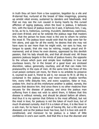 in truth thou art born from a low suspicion, begotten by a vile and
ill-starred fear, nurtured at the breast of false imaginings, growing
up amidst vilest envies, sustained by slanders and falsehoods. And
that we may see the ruin caused in loving hearts by this cursed
affliction of raging jealousy, when the lover is jealous, it behoves
him, with the leave of jealous lovers be it said, it behoves him, I say,
to be, as he is, traitorous, cunning, truculent, slanderous, capricious,
and even ill-bred; and so far extends the jealous rage that masters
him, that the person he loves most is the one to whom he wishes
the most ill. The jealous lover would wish that his lady were fair for
him alone, and ugly for all the world; he desires that she may not
have eyes to see more than he might wish, nor ears to hear, nor
tongue to speak; that she may be retiring, insipid, proud and ill-
mannered; and at times he even desires, oppressed by this devilish
passion, that his lady should die, and that all should end. All these
passions jealousy begets in the minds of jealous lovers; the opposite
to the virtues which pure and simple love multiplies in true and
courteous lovers, for in the breast of a good lover are enclosed
discretion, valour, generosity, courtesy, and all that can make him
praiseworthy in the eyes of men. At the same time the force of this
cruel poison contains yet more, for there is no antidote to preserve
it, counsel to avail it, friend to aid it, nor excuse to fit it; all this is
contained in the jealous lover, and more—every shadow terrifies
him, every trifle disturbs him, and every suspicion, false or true,
undoes him. And to all this misfortune another is added, namely, the
excuses that deceive him. And since there is no other medicine than
excuses for the disease of jealousy, and since the jealous man
suffering from it does not wish to admit them, it follows that this
disease is without remedy, and should be placed before all others.
And thus it is my opinion that Orfenio is the most afflicted, but not
the most in love; for jealousy is not the token of much love, but of
much ill-advised curiosity. And if it is a token of love, it is like fever in
a sick man, for to have it is a sign of having life, but a life sick and
diseased; and so the jealous lover has love, but it is love sick and ill-
conditioned; and moreover to be jealous is a token of little
confidence in one's own worth. And that this is true the discreet and
 