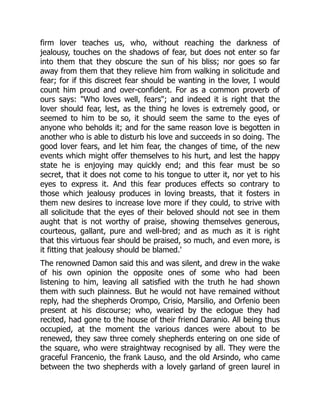 firm lover teaches us, who, without reaching the darkness of
jealousy, touches on the shadows of fear, but does not enter so far
into them that they obscure the sun of his bliss; nor goes so far
away from them that they relieve him from walking in solicitude and
fear; for if this discreet fear should be wanting in the lover, I would
count him proud and over-confident. For as a common proverb of
ours says: "Who loves well, fears"; and indeed it is right that the
lover should fear, lest, as the thing he loves is extremely good, or
seemed to him to be so, it should seem the same to the eyes of
anyone who beholds it; and for the same reason love is begotten in
another who is able to disturb his love and succeeds in so doing. The
good lover fears, and let him fear, the changes of time, of the new
events which might offer themselves to his hurt, and lest the happy
state he is enjoying may quickly end; and this fear must be so
secret, that it does not come to his tongue to utter it, nor yet to his
eyes to express it. And this fear produces effects so contrary to
those which jealousy produces in loving breasts, that it fosters in
them new desires to increase love more if they could, to strive with
all solicitude that the eyes of their beloved should not see in them
aught that is not worthy of praise, showing themselves generous,
courteous, gallant, pure and well-bred; and as much as it is right
that this virtuous fear should be praised, so much, and even more, is
it fitting that jealousy should be blamed.'
The renowned Damon said this and was silent, and drew in the wake
of his own opinion the opposite ones of some who had been
listening to him, leaving all satisfied with the truth he had shown
them with such plainness. But he would not have remained without
reply, had the shepherds Orompo, Crisio, Marsilio, and Orfenio been
present at his discourse; who, wearied by the eclogue they had
recited, had gone to the house of their friend Daranio. All being thus
occupied, at the moment the various dances were about to be
renewed, they saw three comely shepherds entering on one side of
the square, who were straightway recognised by all. They were the
graceful Francenio, the frank Lauso, and the old Arsindo, who came
between the two shepherds with a lovely garland of green laurel in
 