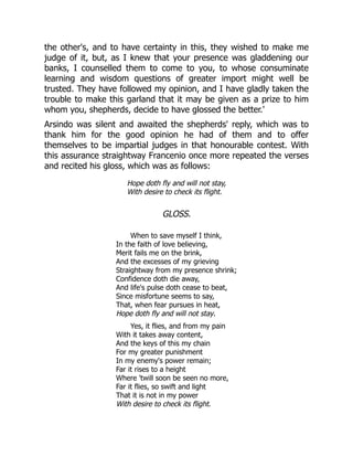 the other's, and to have certainty in this, they wished to make me
judge of it, but, as I knew that your presence was gladdening our
banks, I counselled them to come to you, to whose consuminate
learning and wisdom questions of greater import might well be
trusted. They have followed my opinion, and I have gladly taken the
trouble to make this garland that it may be given as a prize to him
whom you, shepherds, decide to have glossed the better.'
Arsindo was silent and awaited the shepherds' reply, which was to
thank him for the good opinion he had of them and to offer
themselves to be impartial judges in that honourable contest. With
this assurance straightway Francenio once more repeated the verses
and recited his gloss, which was as follows:
Hope doth fly and will not stay,
With desire to check its flight.
GLOSS.
When to save myself I think,
In the faith of love believing,
Merit fails me on the brink,
And the excesses of my grieving
Straightway from my presence shrink;
Confidence doth die away,
And life's pulse doth cease to beat,
Since misfortune seems to say,
That, when fear pursues in heat,
Hope doth fly and will not stay.
Yes, it flies, and from my pain
With it takes away content,
And the keys of this my chain
For my greater punishment
In my enemy's power remain;
Far it rises to a height
Where 'twill soon be seen no more,
Far it flies, so swift and light
That it is not in my power
With desire to check its flight.
 