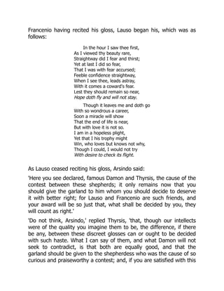 Francenio having recited his gloss, Lauso began his, which was as
follows:
In the hour I saw thee first,
As I viewed thy beauty rare,
Straightway did I fear and thirst;
Yet at last I did so fear,
That I was with fear accursed;
Feeble confidence straightway,
When I see thee, leads astray,
With it comes a coward's fear.
Lest they should remain so near,
Hope doth fly and will not stay.
Though it leaves me and doth go
With so wondrous a career,
Soon a miracle will show
That the end of life is near,
But with love it is not so.
I am in a hopeless plight,
Yet that I his trophy might
Win, who loves but knows not why,
Though I could, I would not try
With desire to check its flight.
As Lauso ceased reciting his gloss, Arsindo said:
'Here you see declared, famous Damon and Thyrsis, the cause of the
contest between these shepherds; it only remains now that you
should give the garland to him whom you should decide to deserve
it with better right; for Lauso and Francenio are such friends, and
your award will be so just that, what shall be decided by you, they
will count as right.'
'Do not think, Arsindo,' replied Thyrsis, 'that, though our intellects
were of the quality you imagine them to be, the difference, if there
be any, between these discreet glosses can or ought to be decided
with such haste. What I can say of them, and what Damon will not
seek to contradict, is that both are equally good, and that the
garland should be given to the shepherdess who was the cause of so
curious and praiseworthy a contest; and, if you are satisfied with this
 