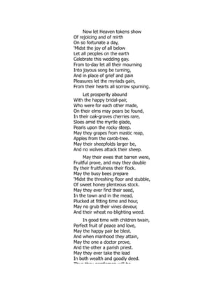 Now let Heaven tokens show
Of rejoicing and of mirth
On so fortunate a day,
'Midst the joy of all below
Let all peoples on the earth
Celebrate this wedding gay.
From to-day let all their mourning
Into joyous song be turning,
And in place of grief and pain
Pleasures let the myriads gain,
From their hearts all sorrow spurning.
Let prosperity abound
With the happy bridal-pair,
Who were for each other made,
On their elms may pears be found,
In their oak-groves cherries rare,
Sloes amid the myrtle glade,
Pearls upon the rocky steep.
May they grapes from mastic reap,
Apples from the carob-tree.
May their sheepfolds larger be,
And no wolves attack their sheep.
May their ewes that barren were,
Fruitful prove, and may they double
By their fruitfulness their flock.
May the busy bees prepare
'Midst the threshing floor and stubble,
Of sweet honey plenteous stock.
May they ever find their seed,
In the town and in the mead,
Plucked at fitting time and hour,
May no grub their vines devour,
And their wheat no blighting weed.
In good time with children twain,
Perfect fruit of peace and love,
May the happy pair be blest.
And when manhood they attain,
May the one a doctor prove,
And the other a parish priest.
May they ever take the lead
In both wealth and goodly deed.
Thus they gentlemen will be
 
