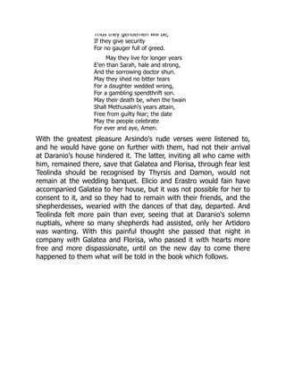 Thus they gentlemen will be,
If they give security
For no gauger full of greed.
May they live for longer years
E'en than Sarah, hale and strong,
And the sorrowing doctor shun.
May they shed no bitter tears
For a daughter wedded wrong,
For a gambling spendthrift son.
May their death be, when the twain
Shall Methusaleh's years attain,
Free from guilty fear; the date
May the people celebrate
For ever and aye, Amen.
With the greatest pleasure Arsindo's rude verses were listened to,
and he would have gone on further with them, had not their arrival
at Daranio's house hindered it. The latter, inviting all who came with
him, remained there, save that Galatea and Florisa, through fear lest
Teolinda should be recognised by Thyrsis and Damon, would not
remain at the wedding banquet. Elicio and Erastro would fain have
accompanied Galatea to her house, but it was not possible for her to
consent to it, and so they had to remain with their friends, and the
shepherdesses, wearied with the dances of that day, departed. And
Teolinda felt more pain than ever, seeing that at Daranio's solemn
nuptials, where so many shepherds had assisted, only her Artidoro
was wanting. With this painful thought she passed that night in
company with Galatea and Florisa, who passed it with hearts more
free and more dispassionate, until on the new day to come there
happened to them what will be told in the book which follows.
 