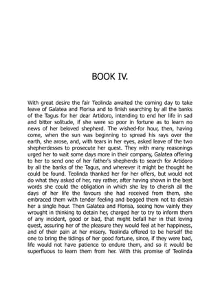 BOOK IV.
With great desire the fair Teolinda awaited the coming day to take
leave of Galatea and Florisa and to finish searching by all the banks
of the Tagus for her dear Artidoro, intending to end her life in sad
and bitter solitude, if she were so poor in fortune as to learn no
news of her beloved shepherd. The wished-for hour, then, having
come, when the sun was beginning to spread his rays over the
earth, she arose, and, with tears in her eyes, asked leave of the two
shepherdesses to prosecute her quest. They with many reasonings
urged her to wait some days more in their company, Galatea offering
to her to send one of her father's shepherds to search for Artidoro
by all the banks of the Tagus, and wherever it might be thought he
could be found. Teolinda thanked her for her offers, but would not
do what they asked of her, nay rather, after having shown in the best
words she could the obligation in which she lay to cherish all the
days of her life the favours she had received from them, she
embraced them with tender feeling and begged them not to detain
her a single hour. Then Galatea and Florisa, seeing how vainly they
wrought in thinking to detain her, charged her to try to inform them
of any incident, good or bad, that might befall her in that loving
quest, assuring her of the pleasure they would feel at her happiness,
and of their pain at her misery. Teolinda offered to be herself the
one to bring the tidings of her good fortune, since, if they were bad,
life would not have patience to endure them, and so it would be
superfluous to learn them from her. With this promise of Teolinda
 