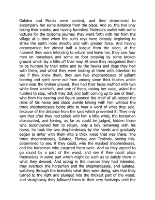 Galatea and Florisa were content, and they determined to
accompany her some distance from the place. And so, the two only
taking their crooks, and having furnished Teolinda's wallet with some
victuals for the toilsome journey, they went forth with her from the
village at a time when the sun's rays were already beginning to
strike the earth more directly and with greater force. And having
accompanied her almost half a league from the place, at the
moment they were intending to return and leave her, they saw four
men on horseback and some on foot crossing by some broken
ground which lay a little off their way. At once they recognised them
to be hunters by their attire and by the hawks and dogs they had
with them, and whilst they were looking at them with attention to
see if they knew them, they saw two shepherdesses of gallant
bearing and spirit come out from among some thick bushes which
were near the broken ground; they had their faces muffled with two
white linen kerchiefs, and one of them, raising her voice, asked the
hunters to stop, which they did; and both coming up to one of them,
who from his bearing and figure seemed the chief of all, seized the
reins of his horse and stood awhile talking with him without the
three shepherdesses being able to hear a word of what they said,
because of the distance from the spot which prevented it. They only
saw that after they had talked with him a little while, the horseman
dismounted, and having, as far as could be judged, bidden those
who accompanied him to return, only a boy remaining with his
horse, he took the two shepherdesses by the hands and gradually
began to enter with them into a thick wood that was there. The
three shepherdesses, Galatea, Florisa, and Teolinda, seeing this,
determined to see, if they could, who the masked shepherdesses,
and the horseman who escorted them were. And so they agreed to
go round by a part of the wood, and see if they could place
themselves in some part which might be such as to satisfy them in
what they desired. And acting in the manner they had intended,
they overtook the horseman and the shepherdesses, and Galatea,
watching through the branches what they were doing, saw that they
turned to the right and plunged into the thickest part of the wood;
and straightway they followed them in their very footsteps until the
 