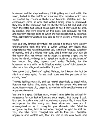 horseman and the shepherdesses, thinking they were well within the
wood, halted in the middle of a narrow little meadow which was
surrounded by countless thickets of bramble. Galatea and her
companions came so near that without being seen or perceived,
they saw all the horseman and the shepherdesses did and said; and
when the latter had looked on all sides to see if they could be seen
by anyone, and were assured on this point, one removed her veil,
and scarcely had she done so when she was recognised by Teolinda,
who, approaching Galatea's ear, said to her in as low a voice as she
could:
'This is a very strange adventure; for, unless it be that I have lost my
understanding from the grief I suffer, without any doubt that
shepherdess who has removed her veil, is the fair Rosaura, daughter
of Roselio, lord of a village near ours, and I know not what can be
the reason that has moved her to adopt so strange a garb and to
leave her district,—things which speak so much to the detriment of
her honour. But, alas, hapless one!' added Teolinda, 'for the
horseman who is with her is Grisaldo, eldest son of rich Laurencio,
who owns two villages close to this of yours.'
'You speak truth, Teolinda,' replied Galatea, 'for I know him; but be
silent and keep quiet, for we shall soon see the purpose of his
coming here.'
Thereat Teolinda was still, and set herself attentively to watch what
Rosaura was doing. She, going up to the horseman, who seemed
about twenty years old, began to say to him with troubled voice and
angry countenance:
'We are in a spot, faithless man, where I may take the wished for
vengeance for your lack of love and your neglect. But though I took
it on you in such a way that it would cost you your life, it were little
recompense for the wrong you have done me. Here am I,
unrecognised so as to recognise you, Grisaldo, who failed to
recognise my love; here is one who changed her garb to seek for
you, she who never changed her will to love you. Consider,
ungrateful and loveless one, that she who in her own house and
 