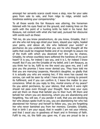 amongst her servants scarce could move a step, now for your sake
goes from vale to vale, and from ridge to ridge, amidst such
loneliness seeking your companionship.'
To all these words the fair Rosaura was uttering, the horseman
listened with his eyes fixed on the ground, and making lines on the
earth with the point of a hunting knife he held in his hand. But
Rosaura, not content with what she had said, pursued her discourse
with words such as these:
'Tell me, do you know peradventure, do you know, Grisaldo, that I
am she who not long ago dried your tears, stayed your sighs, healed
your pains, and above all, she who believed your words? or
perchance do you understand that you are he who thought all the
oaths that could be imagined feeble and of no strength to assure me
of the truth with which you deceived me? Are you by chance,
Grisaldo, he whose countless tears softened the hardness of my pure
heart? It is you, for indeed I see you, and it is I, for indeed I know
myself. But if you are the Grisaldo of my belief, and I am Rosaura, as
you think her to be, fulfil to me the word you gave me, and I will
give you the promise I have never denied you. They have told me
that you are marrying Leopersia, Marcelio's daughter, so gladly that
it is actually you who are wooing her; if this news has caused me
sorrow, can well be seen by what I have done in coming to prevent
its fulfilment, and if you can confirm it, I leave the matter to your
conscience. What do you reply to this, mortal enemy of my peace?
Do you admit perchance, by your silence, that which it were right
should not pass even through your thought. Now raise your eyes
and set them on those that beheld you to their hurt; lift them and
behold her whom you are deceiving, whom you are abandoning and
forgetting. You will see, if you ponder it well, that you are deceiving
her who always spoke truth to you, you are abandoning her who has
abandoned her honour and herself to follow you, you are forgetting
her who never banished you from her memory. Consider, Grisaldo,
that in birth I am your equal, that in wealth I am not your inferior,
and that I excel you in goodness of heart and in firmness of faith.
Fulfil to me, sir, the faith you gave me, if you are proud to be a
 