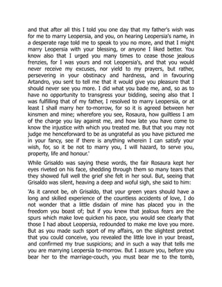 and that after all this I told you one day that my father's wish was
for me to marry Leopersia, and you, on hearing Leopersia's name, in
a desperate rage told me to speak to you no more, and that I might
marry Leopersia with your blessing, or anyone I liked better. You
know also that I urged you many times to cease those jealous
frenzies, for I was yours and not Leopersia's, and that you would
never receive my excuses, nor yield to my prayers, but rather,
persevering in your obstinacy and hardness, and in favouring
Artandro, you sent to tell me that it would give you pleasure that I
should never see you more. I did what you bade me, and, so as to
have no opportunity to transgress your bidding, seeing also that I
was fulfilling that of my father, I resolved to marry Leopersia, or at
least I shall marry her to-morrow, for so it is agreed between her
kinsmen and mine; wherefore you see, Rosaura, how guiltless I am
of the charge you lay against me, and how late you have come to
know the injustice with which you treated me. But that you may not
judge me henceforward to be as ungrateful as you have pictured me
in your fancy, see if there is anything wherein I can satisfy your
wish, for, so it be not to marry you, I will hazard, to serve you,
property, life and honour.'
While Grisaldo was saying these words, the fair Rosaura kept her
eyes riveted on his face, shedding through them so many tears that
they showed full well the grief she felt in her soul. But, seeing that
Grisaldo was silent, heaving a deep and woful sigh, she said to him:
'As it cannot be, oh Grisaldo, that your green years should have a
long and skilled experience of the countless accidents of love, I do
not wonder that a little disdain of mine has placed you in the
freedom you boast of; but if you knew that jealous fears are the
spurs which make love quicken his pace, you would see clearly that
those I had about Leopersia, redounded to make me love you more.
But as you made such sport of my affairs, on the slightest pretext
that you could conceive, you revealed the little love in your breast,
and confirmed my true suspicions; and in such a way that tells me
you are marrying Leopersia to-morrow. But I assure you, before you
bear her to the marriage-couch, you must bear me to the tomb,
 