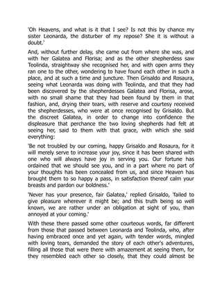 'Oh Heavens, and what is it that I see? Is not this by chance my
sister Leonarda, the disturber of my repose? She it is without a
doubt.'
And, without further delay, she came out from where she was, and
with her Galatea and Florisa; and as the other shepherdess saw
Teolinda, straightway she recognised her, and with open arms they
ran one to the other, wondering to have found each other in such a
place, and at such a time and juncture. Then Grisaldo and Rosaura,
seeing what Leonarda was doing with Teolinda, and that they had
been discovered by the shepherdesses Galatea and Florisa, arose,
with no small shame that they had been found by them in that
fashion, and, drying their tears, with reserve and courtesy received
the shepherdesses, who were at once recognised by Grisaldo. But
the discreet Galatea, in order to change into confidence the
displeasure that perchance the two loving shepherds had felt at
seeing her, said to them with that grace, with which she said
everything:
'Be not troubled by our coming, happy Grisaldo and Rosaura, for it
will merely serve to increase your joy, since it has been shared with
one who will always have joy in serving you. Our fortune has
ordained that we should see you, and in a part where no part of
your thoughts has been concealed from us, and since Heaven has
brought them to so happy a pass, in satisfaction thereof calm your
breasts and pardon our boldness.'
'Never has your presence, fair Galatea,' replied Grisaldo, 'failed to
give pleasure wherever it might be; and this truth being so well
known, we are rather under an obligation at sight of you, than
annoyed at your coming.'
With these there passed some other courteous words, far different
from those that passed between Leonarda and Teolinda, who, after
having embraced once and yet again, with tender words, mingled
with loving tears, demanded the story of each other's adventures,
filling all those that were there with amazement at seeing them, for
they resembled each other so closely, that they could almost be
 