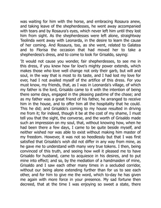 was waiting for him with the horse, and embracing Rosaura anew,
and taking leave of the shepherdesses, he went away accompanied
with tears and by Rosaura's eyes, which never left him until they lost
him from sight. As the shepherdesses were left alone, straightway
Teolinda went away with Leonarda, in the desire to learn the cause
of her coming. And Rosaura, too, as she went, related to Galatea
and to Florisa the occasion that had moved her to take a
shepherdess's dress, and to come to look for Grisaldo, saying:
'It would not cause you wonder, fair shepherdesses, to see me in
this dress, if you knew how far love's mighty power extends, which
makes those who love well change not only their garb, but will and
soul, in the way that is most to its taste, and I had lost my love for
ever, had I not availed myself of the artifice of this dress. For you
must know, my friends, that, as I was in Leonarda's village, of which
my father is the lord, Grisaldo came to it with the intention of being
there some days, engaged in the pleasing pastime of the chase; and
as my father was a great friend of his father, he arranged to receive
him in the house, and to offer him all the hospitality that he could.
This he did; and Grisaldo's coming to my house resulted in driving
me from it; for indeed, though it be at the cost of my shame, I must
tell you that the sight, the converse, and the worth of Grisaldo made
such an impression on my soul, that, without knowing how, when he
had been there a few days, I came to be quite beside myself, and
neither wished nor was able to exist without making him master of
my freedom. However, it was not so heedlessly but that I was first
satisfied that Grisaldo's wish did not differ in any way from mine, as
he gave me to understand with many very true tokens. I then, being
convinced of this truth, and seeing how well it pleased me to have
Grisaldo for husband, came to acquiesce in his desires, and to put
mine into effect; and so, by the mediation of a handmaiden of mine,
Grisaldo and I saw each other many times in a secluded corridor,
without our being alone extending further than for us to see each
other, and for him to give me the word, which to-day he has given
me again with more force in your presence. My sad fortune then
decreed, that at the time I was enjoying so sweet a state, there
 