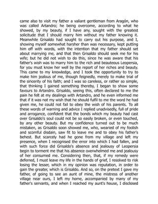 came also to visit my father a valiant gentleman from Aragón, who
was called Artandro; he being overcome, according to what he
showed, by my beauty, if I have any, sought with the greatest
solicitude that I should marry him without my father knowing it.
Meanwhile Grisaldo had sought to carry out his purpose, and I,
showing myself somewhat harsher than was necessary, kept putting
him off with words, with the intention that my father should set
about marrying me, and that then Grisaldo should seek me for his
wife; but he did not wish to do this, since he was aware that his
father's wish was to marry him to the rich and beauteous Leopersia,
for you must know her well by the report of her riches and beauty.
This came to my knowledge, and I took the opportunity to try to
make him jealous of me, though feignedly, merely to make trial of
the sincerity of his faith; and I was so careless, or rather so simple,
that thinking I gained something thereby, I began to show some
favours to Artandro. Grisaldo, seeing this, often declared to me the
pain he felt at my dealings with Artandro, and he even informed me
that if it was not my wish that he should fulfil to me the word he had
given me, he could not fail to obey the wish of his parents. To all
these words of warning and advice I replied unadvisedly, full of pride
and arrogance, confident that the bonds which my beauty had cast
over Grisaldo's soul could not be so easily broken, or even touched,
by any other beauty. But my confidence turned out to be much
mistaken, as Grisaldo soon showed me, who, wearied of my foolish
and scornful disdain, saw fit to leave me and to obey his father's
behest. But scarcely had he gone from my village and left my
presence, when I recognised the error into which I had fallen, and
with such force did Grisaldo's absence and jealousy of Leopersia
begin to torment me that his absence overwhelmed me and jealousy
of her consumed me. Considering then, that, if my remedy were
deferred, I must leave my life in the hands of grief, I resolved to risk
losing the lesser, which in my opinion was reputation, in order to
gain the greater, which is Grisaldo. And so, on the pretext I gave my
father, of going to see an aunt of mine, the mistress of another
village near ours, I left my home, accompanied by many of my
father's servants, and when I reached my aunt's house, I disclosed
 
