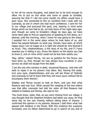 to her all my secret thoughts, and asked her to be kind enough to
allow me to put on this dress and come to speak to Grisaldo,
assuring her that if I did not come myself, my affairs would have a
poor issue. She consented to this on condition that I took with me
Leonarda, as one in whom she had much confidence. I sent for her
to our village and procured this garb, and, bearing in mind some
things which we two had to do, we took leave of her eight days ago;
and, though we came to Grisaldo's village six days ago, we have
never been able to find an opportunity of speaking to him alone, as I
desired, until this morning, when I knew he was going to the chase.
I awaited him in the same place where he took leave of us, and
there has passed between us what you, friends, have seen, at which
happy issue I am as happy as it is right she should be who desired it
so much. This, shepherdesses, is the story of my life, and if I have
wearied you in telling it you, throw the blame on the desire you had
to know it, and on mine which could not do less than satisfy you.'
'Nay, rather,' replied Florisa, 'we are so grateful for the favour you
have done us, that, though we may always busy ourselves in your
service we shall not escape from the debt.'
'I am the one who remains in debt,' answered Rosaura, 'and who will
seek to repay it as my powers may allow. But, leaving this aside,
turn your eyes, shepherdesses, and you will see those of Teolinda
and Leonarda so full of tears that they will move yours without fail to
accompany them therein.'
Galatea and Florisa turned to look at them, and saw that what
Rosaura said was true. What caused the weeping of the two sisters
was that after Leonarda had told her sister all that Rosaura had
related to Galatea and Florisa, she said to her:
'You must know, sister, that, as you were missing from our village, it
was thought that the shepherd Artidoro had taken you away, for that
same day he too was missing without taking leave of anyone. I
confirmed this opinion in my parents, because I told them what had
passed with Artidoro in the forest. With this evidence the suspicion
increased, and my father determined to go in search of you and of
 