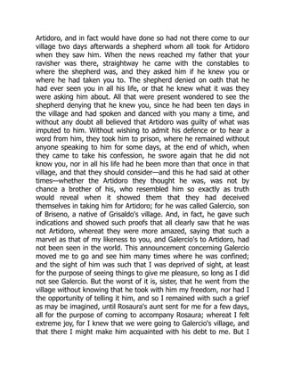 Artidoro, and in fact would have done so had not there come to our
village two days afterwards a shepherd whom all took for Artidoro
when they saw him. When the news reached my father that your
ravisher was there, straightway he came with the constables to
where the shepherd was, and they asked him if he knew you or
where he had taken you to. The shepherd denied on oath that he
had ever seen you in all his life, or that he knew what it was they
were asking him about. All that were present wondered to see the
shepherd denying that he knew you, since he had been ten days in
the village and had spoken and danced with you many a time, and
without any doubt all believed that Artidoro was guilty of what was
imputed to him. Without wishing to admit his defence or to hear a
word from him, they took him to prison, where he remained without
anyone speaking to him for some days, at the end of which, when
they came to take his confession, he swore again that he did not
know you, nor in all his life had he been more than that once in that
village, and that they should consider—and this he had said at other
times—whether the Artidoro they thought he was, was not by
chance a brother of his, who resembled him so exactly as truth
would reveal when it showed them that they had deceived
themselves in taking him for Artidoro; for he was called Galercio, son
of Briseno, a native of Grisaldo's village. And, in fact, he gave such
indications and showed such proofs that all clearly saw that he was
not Artidoro, whereat they were more amazed, saying that such a
marvel as that of my likeness to you, and Galercio's to Artidoro, had
not been seen in the world. This announcement concerning Galercio
moved me to go and see him many times where he was confined;
and the sight of him was such that I was deprived of sight, at least
for the purpose of seeing things to give me pleasure, so long as I did
not see Galercio. But the worst of it is, sister, that he went from the
village without knowing that he took with him my freedom, nor had I
the opportunity of telling it him, and so I remained with such a grief
as may be imagined, until Rosaura's aunt sent for me for a few days,
all for the purpose of coming to accompany Rosaura; whereat I felt
extreme joy, for I knew that we were going to Galercio's village, and
that there I might make him acquainted with his debt to me. But I
 