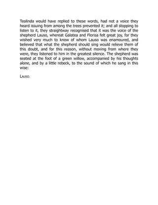 Teolinda would have replied to these words, had not a voice they
heard issuing from among the trees prevented it; and all stopping to
listen to it, they straightway recognised that it was the voice of the
shepherd Lauso, whereat Galatea and Florisa felt great joy, for they
wished very much to know of whom Lauso was enamoured, and
believed that what the shepherd should sing would relieve them of
this doubt, and for this reason, without moving from where they
were, they listened to him in the greatest silence. The shepherd was
seated at the foot of a green willow, accompanied by his thoughts
alone, and by a little rebeck, to the sound of which he sang in this
wise:
LAUSO.
 