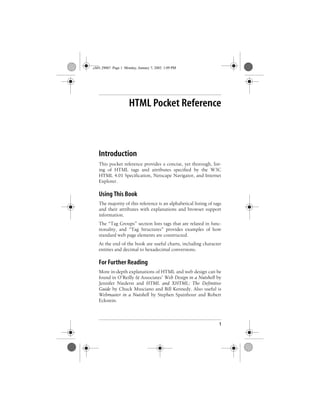 1
Chapter 1
HTML Pocket Reference
Introduction
This pocket reference provides a concise, yet thorough, list-
ing of HTML tags and attributes specified by the W3C
HTML 4.01 Specification, Netscape Navigator, and Internet
Explorer.
Using This Book
The majority of this reference is an alphabetical listing of tags
and their attributes with explanations and browser support
information.
The “Tag Groups” section lists tags that are related in func-
tionality, and “Tag Structures” provides examples of how
standard web page elements are constructed.
At the end of the book are useful charts, including character
entities and decimal to hexadecimal conversions.
For Further Reading
More in-depth explanations of HTML and web design can be
found in O’Reilly & Associates’ Web Design in a Nutshell by
Jennifer Niederst and HTML and XHTML: The Definitive
Guide by Chuck Musciano and Bill Kennedy. Also useful is
Webmaster in a Nutshell by Stephen Spainhour and Robert
Eckstein.
,ch01.29067 Page 1 Monday, January 7, 2002 1:09 PM
 