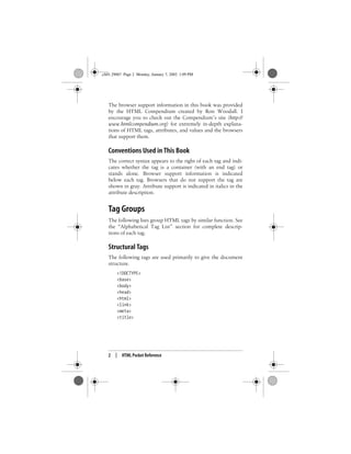 2 | HTML Pocket Reference
The browser support information in this book was provided
by the HTML Compendium created by Ron Woodall. I
encourage you to check out the Compendium’s site (http://
www.htmlcompendium.org) for extremely in-depth explana-
tions of HTML tags, attributes, and values and the browsers
that support them.
Conventions Used in This Book
The correct syntax appears to the right of each tag and indi-
cates whether the tag is a container (with an end tag) or
stands alone. Browser support information is indicated
below each tag. Browsers that do not support the tag are
shown in gray. Attribute support is indicated in italics in the
attribute description.
Tag Groups
The following lists group HTML tags by similar function. See
the “Alphabetical Tag List” section for complete descrip-
tions of each tag.
Structural Tags
The following tags are used primarily to give the document
structure.
<!DOCTYPE>
<base>
<body>
<head>
<html>
<link>
<meta>
<title>
,ch01.29067 Page 2 Monday, January 7, 2002 1:09 PM
 