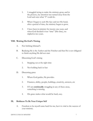 1. I struggled trying to make the ministry grow; and in
the process, my attention was turned away from the
Lord and onto what “I” could do.
2. When I began to seek His face and not His hand,
after a period of time, the ministry began to grow.
3. I have been in ministry for twenty-one years; and
when God decided it was “time” (His time), we
tripled in two years.
VIII. Waiting On God’s Timing
A. Not birthing Ishmael’s
B. Realizing He is the Author and the Finisher and that He is not obligated
to finish anything He did not start
C. Discerning God’s timing
1. Stepping out at the right time
2. Not holding back in fear
D. Discerning grace
1. Where God guides, He provides.
2. Finances, ability, people, buildings, creativity, answers, etc
3. If I am continually struggling in any of these areas,
something is missing.
4. His grace makes what would be hard, easy.
IX. Boldness To Be Your Unique Self
A. Freedom to be myself came hard for me, but it is vital to the success of
your ministry.
DIFFICULTIES IN MINISTRY 7
 