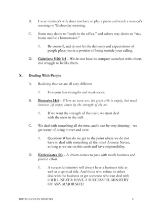 B. Every minister’s wife does not have to play a piano and teach a women’s
meeting on Wednesday morning.
C. Some may desire to “work in the office,” and others may desire to “stay
home and be a homemaker.”
1. Be yourself, and do not let the demands and expectations of
people place you in a position of being outside your calling.
D. Galatians 5:26; 6:4 – We do not have to compare ourselves with others,
nor struggle to be like them.
X. Dealing With People
A. Realizing that we are all very different
1. Everyone has strengths and weaknesses.
B. Proverbs 14:4 – Where no oxen are, the grain crib is empty, but much
increase [of crops] comes by the strength of the ox.
1. If we want the strength of the oxen, we must deal
with the mess in the stall.
C. We deal with something all the time, and it can be very draining – we
get weary of doing it over and over.
1. Question: When do we get to the point where we do not
have to deal with something all the time? Answer: Never,
as long as we are on this earth and have responsibility.
D. Ecclesiastes 5:3 – A dream comes to pass with much business and
painful effort.
1. A successful ministry will always have a business side as
well as a spiritual side. And those who refuse to either
deal with the business or get someone who can deal with
it WILL NEVER HAVE A SUCCESSFUL MINISTRY
OF ANY MAJOR SIZE!
DIFFICULTIES IN MINISTRY 8
 