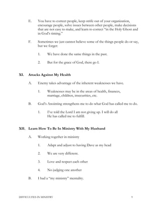 E. You have to correct people, keep strife out of your organization,
encourage people, solve issues between other people, make decisions
that are not easy to make, and learn to correct “in the Holy Ghost and
in God’s timing.”
F. Sometimes we just cannot believe some of the things people do or say,
but we forget:
1. We have done the same things in the past.
2. But for the grace of God, there go I.
XI. Attacks Against My Health
A. Enemy takes advantage of the inherent weaknesses we have.
1. Weaknesses may be in the areas of health, finances,
marriage, children, insecurities, etc.
B. God’s Anointing strengthens me to do what God has called me to do.
1. I’ve told the Lord I am not giving up. I will do all
He has called me to fulfill.
XII. Learn How To Be In Ministry With My Husband
A. Working together in ministry
1. Adapt and adjust to having Dave as my head
2. We are very different.
3. Love and respect each other
4. No judging one another
B. I had a “my ministry” mentality.
DIFFICULTIES IN MINISTRY 9
 