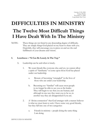 October 19-20, 2000
Tampa, Florida
November 2-3, 2000
Long Island, New York
DIFFICULTIES IN MINISTRY
The Twelve Most Difficult Things
I Have Dealt With In The Ministry
NOTE: These things are not listed in any descending degree of difficulty.
They are simply things God placed on my heart to share with you.
Hopefully, they will encourage you to press on and see the end
fulfillment of your dreams and visions.
I. Loneliness – “It Can Be Lonely At The Top.”
A. Leadership can be and often is lonely.
1. We want friends like everyone else; and yet, we cannot allow
a spirit of “familiarity” to come upon those God has placed
under our leadership.
a. Beware of becoming “entangled” in the lives of
those who are under your leadership.
b. Becoming too “familiar” will cause most people
to no longer be able to see you as the leader.
They will begin to see that you are human; and
although in one way they want you to be so, in
another way they are disappointed if you are.
2. A “divine connection” that God arranges with a mature believer
is what we must learn to seek. I have some very good friends,
but they fall into one of two categories:
a. Friends in ministry – people doing the same thing
I am doing
DIFFICULTIES IN MINISTRY 1
 