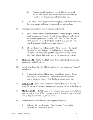 b. Friends outside ministry – people who do not work
for me and are not directly involved with my ministry
– such as my hairdresser, nail technician, etc.
3. Two times I made big mistakes by singling out ladies I wanted to
be close friends with, and both times I got majorly hurt.
B. Loneliness often comes from being misunderstood.
1. Jesus’ family did not understand Him and His disciples did not
really understand Him or His call. John the Baptist understood
more than anyone; and even he said, “Are You the One, or
shall we look for another?” John was beheaded, which I am
sure left Jesus feeling lonely in a certain way.
2. His brothers were embarrassed by Him – most of the people
He grew up with thought He had become a lunatic. His
disciples sometimes thought His kingdom would be one of
this earth, where they could have great positions of power.
C. Hebrews 4:15 – We have a High Priest Who understands us and our
weaknesses and infirmities.
D. People who have the call of God on their lives are frequently “unique”
individuals.
1. I was always a little different and just did not seem to fit into
the “regular woman mold.” I often felt “misunderstood,”
and it was good news to find that Jesus understands me.
E. John 2:24-25 – Jesus could not totally open up His life to anyone. He
knew the nature of men and was cautious because He knew the dangers.
F. Matthew 26:40 – And He came to the disciples and found them sleeping,
and He said to Peter, What! Are you so utterly unable to stay awake and
[pray] keep watch with Me for one hour?
G. Nobody seems to understand your responsibility level.
1. It is easy for people to say, “Cast your care,” when they
do not need five million dollars.
DIFFICULTIES IN MINISTRY 2
 
