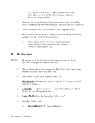 2. It is easy for others to say, “Lighten up and have a little
fun,” when they are not the ones who need to prepare
for six upcoming seminars.
H. Sometimes it seems that everybody you get around wants something,
needs something, expects something, has a question, or needs a decision.
I. Always remember that birds fly in flocks, but “eagles fly alone.”
J. Giant oak trees do not grow in clumps; they are usually by themselves,
perhaps on a hill – and they look majestic.
1. We don’t say, “Oh, look at that beautiful, majestic
clump of trees”; but we do admire the, perhaps,
lonely but majestic giant oaks.
II. The Silent Years
NOTE: Not giving up in the foundation-laying years when most of what
you see is in the ground of your own heart.
A. We are Anointed with the power of the Holy Spirit to do those things
that the “ordinary” person could not do.
B. It is “carnal” to give up; it is godly to press on.
C. Galatians 6:9 – Be not weary in well doing, for in due season we shall
reap IF we faint not.
D. I Peter 5:6 – . . . humble yourselves . . . under the mighty hand of God,
that in due time He may exalt you.
E. Luke 1:76-80 – John the Baptist had “silent years”.
F. Jesus had “silent years.”
1. Luke 2:21-22, 39-40 – Jesus’ dedication
DIFFICULTIES IN MINISTRY 3
 