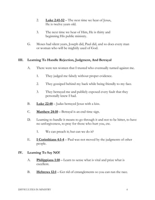 2. Luke 2:41-52 – The next time we hear of Jesus,
He is twelve years old.
3. The next time we hear of Him, He is thirty and
beginning His public ministry.
G. Moses had silent years, Joseph did, Paul did, and so does every man
or woman who will be mightily used of God.
III. Learning To Handle Rejection, Judgment, And Betrayal
A. There were ten women that I trusted who eventually turned against me.
1. They judged me falsely without proper evidence.
2. They gossiped behind my back while being friendly to my face.
3. They betrayed me and publicly exposed every fault that they
personally knew I had.
B. Luke 22:48 – Judas betrayed Jesus with a kiss.
C. Matthew 24:10 – Betrayal is an end time sign.
D. Learning to handle it means to go through it and not to be bitter, to have
no unforgiveness, to pray for those who hurt you, etc.
1. We can preach it; but can we do it?
E. I Corinthians 4:1-4 – Paul was not moved by the judgments of other
people.
IV. Learning To Say NO!
A. Philippians 1:10 – Learn to sense what is vital and prize what is
excellent.
B. Hebrews 12:1 – Get rid of entanglements so you can run the race.
DIFFICULTIES IN MINISTRY 4
 