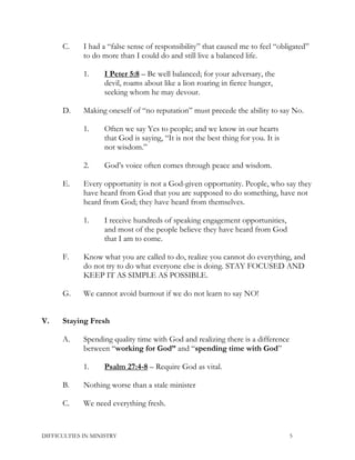 C. I had a “false sense of responsibility” that caused me to feel “obligated”
to do more than I could do and still live a balanced life.
1. I Peter 5:8 – Be well balanced; for your adversary, the
devil, roams about like a lion roaring in fierce hunger,
seeking whom he may devour.
D. Making oneself of “no reputation” must precede the ability to say No.
1. Often we say Yes to people; and we know in our hearts
that God is saying, “It is not the best thing for you. It is
not wisdom.”
2. God’s voice often comes through peace and wisdom.
E. Every opportunity is not a God-given opportunity. People, who say they
have heard from God that you are supposed to do something, have not
heard from God; they have heard from themselves.
1. I receive hundreds of speaking engagement opportunities,
and most of the people believe they have heard from God
that I am to come.
F. Know what you are called to do, realize you cannot do everything, and
do not try to do what everyone else is doing. STAY FOCUSED AND
KEEP IT AS SIMPLE AS POSSIBLE.
G. We cannot avoid burnout if we do not learn to say NO!
V. Staying Fresh
A. Spending quality time with God and realizing there is a difference
between “working for God” and “spending time with God”
1. Psalm 27:4-8 – Require God as vital.
B. Nothing worse than a stale minister
C. We need everything fresh.
DIFFICULTIES IN MINISTRY 5
 