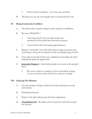 1. Fresh oil, fresh revelation – new wine, new wineskin
D. The busier we are, the more quality time we need with the Lord.
VI. Being Consistently Confident
A. The devil works overtime trying to steal a minister’s confidence.
B. We must “BELIEVE.”
1. I hear from God; I have the right word; I am
anointed; God has heard and answered my prayer.
2. I am in God’s will; I am making right decisions.
C. Remain “correctable”; but if the Holy Ghost brings conviction that
something is wrong, do not spend your life second-guessing yourself.
D. I have discovered that if I lose my confidence in the pulpit, the devil
immediately gains the upper hand.
E. Jeremiah: Chapter 1 – God told Jeremiah not to look at the people’s
faces.
1. We look to others to confirm us; but we should be looking
in our own hearts, where Christ lives, and not to people.
VII. Enjoying The Ministry
A. Not the prestige of being a minister, but truly enjoying your work
and ministry
B. Workaholics beware!
C. Works of the flesh will prevent this God-ordained joy.
D. I Corinthians 3:6 – We plant, and we water; but only God can give
the increase.
DIFFICULTIES IN MINISTRY 6
 