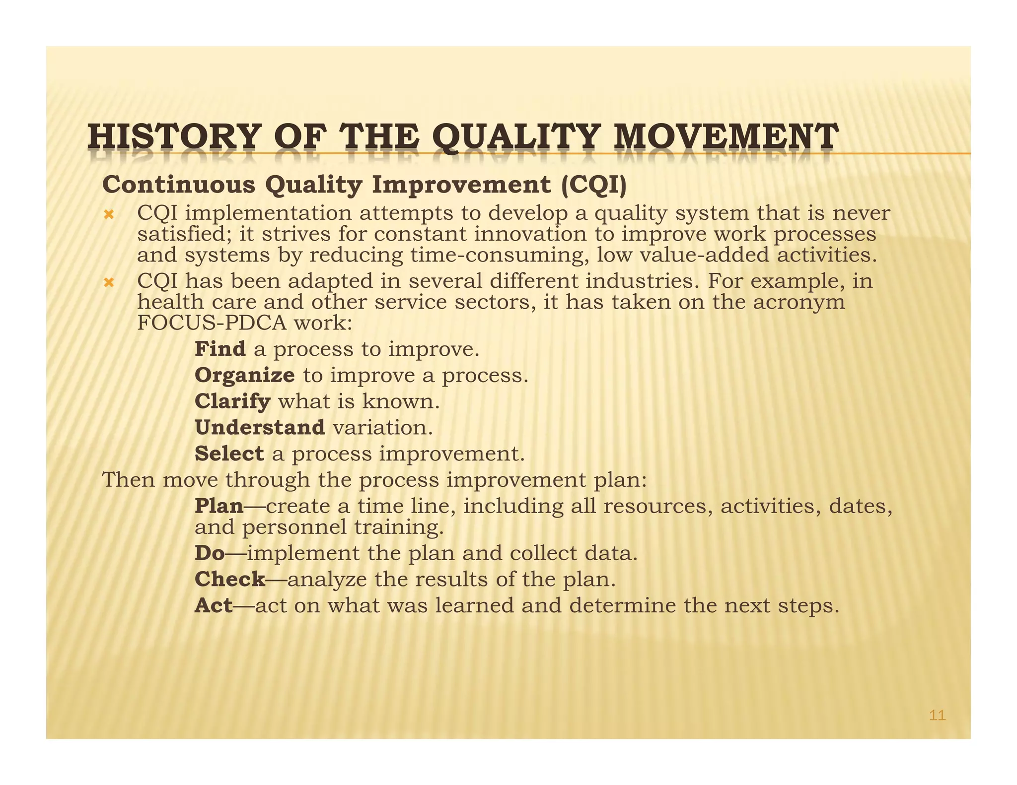 HISTORY OF THE QUALITY MOVEMENT
Continuous Quality Improvement (CQI)
Ò CQI implementation attempts to develop a quality system that is never
satisfied; it strives for constant innovation to improve work processes
and systems by reducing time-consuming, low value-added activities.
Ò CQI has been adapted in several different industries. For example, in
health care and other service sectors, it has taken on the acronym
FOCUS-PDCA work:
Find a process to improve.
Organize to improve a process.
Clarify what is known.
Understand variation.
Select a process improvement.
Then move through the process improvement plan:
Plan—create a time line, including all resources, activities, dates,
and personnel training.
Do—implement the plan and collect data.
Check—analyze the results of the plan.
Act—act on what was learned and determine the next steps.
11
 