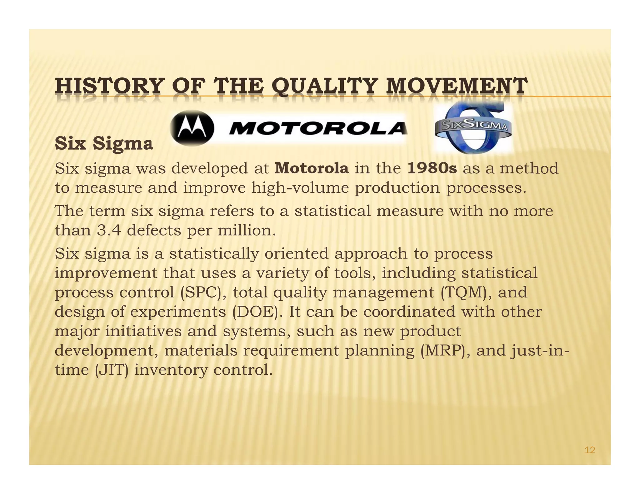 HISTORY OF THE QUALITY MOVEMENT
Six Sigma
Six sigma was developed at Motorola in the 1980s as a method
to measure and improve high-volume production processes.
The term six sigma refers to a statistical measure with no more
than 3.4 defects per million.
Six sigma is a statistically oriented approach to process
improvement that uses a variety of tools, including statistical
process control (SPC), total quality management (TQM), and
design of experiments (DOE). It can be coordinated with other
major initiatives and systems, such as new product
development, materials requirement planning (MRP), and just-in-
time (JIT) inventory control.
12
 