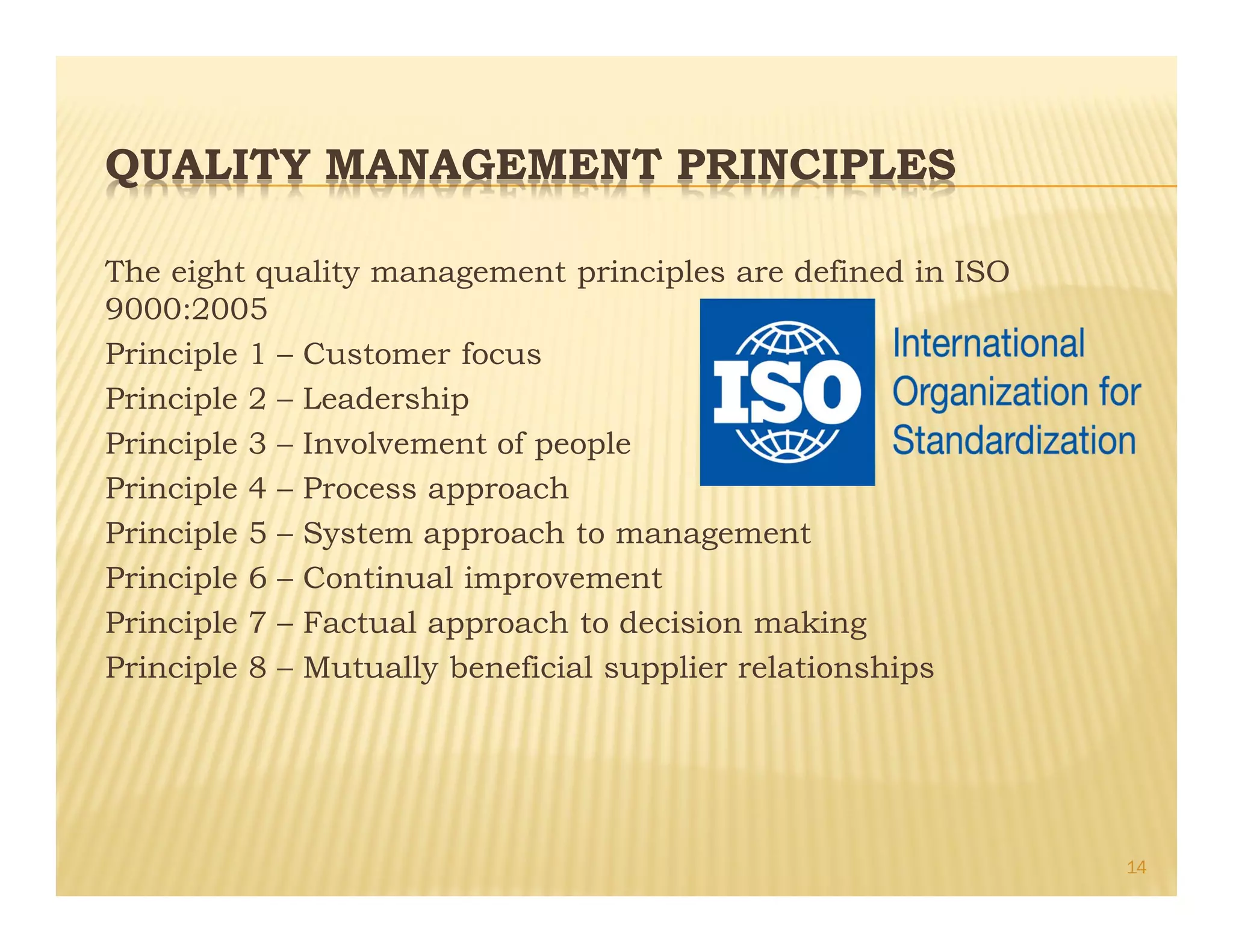 QUALITY MANAGEMENT PRINCIPLES
The eight quality management principles are defined in ISO
9000:2005
Principle 1 – Customer focus
Principle 2 – Leadership
Principle 3 – Involvement of people
Principle 4 – Process approach
Principle 5 – System approach to management
Principle 6 – Continual improvement
Principle 7 – Factual approach to decision making
Principle 8 – Mutually beneficial supplier relationships
14
 
