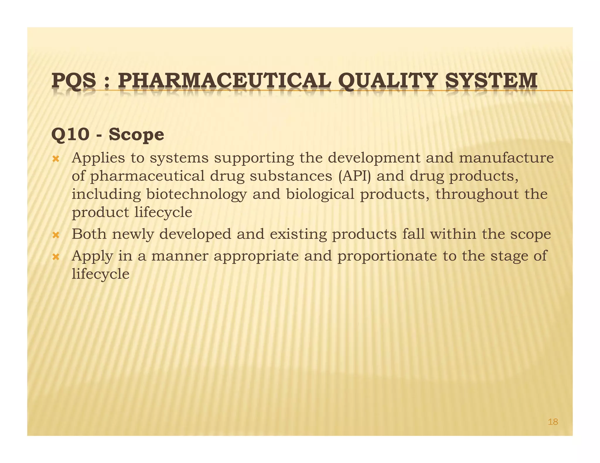 PQS : PHARMACEUTICAL QUALITY SYSTEM
Q10 - Scope
Ò Applies to systems supporting the development and manufacture
of pharmaceutical drug substances (API) and drug products,
including biotechnology and biological products, throughout the
product lifecycle
Ò Both newly developed and existing products fall within the scope
Ò Apply in a manner appropriate and proportionate to the stage of
lifecycle
18
 