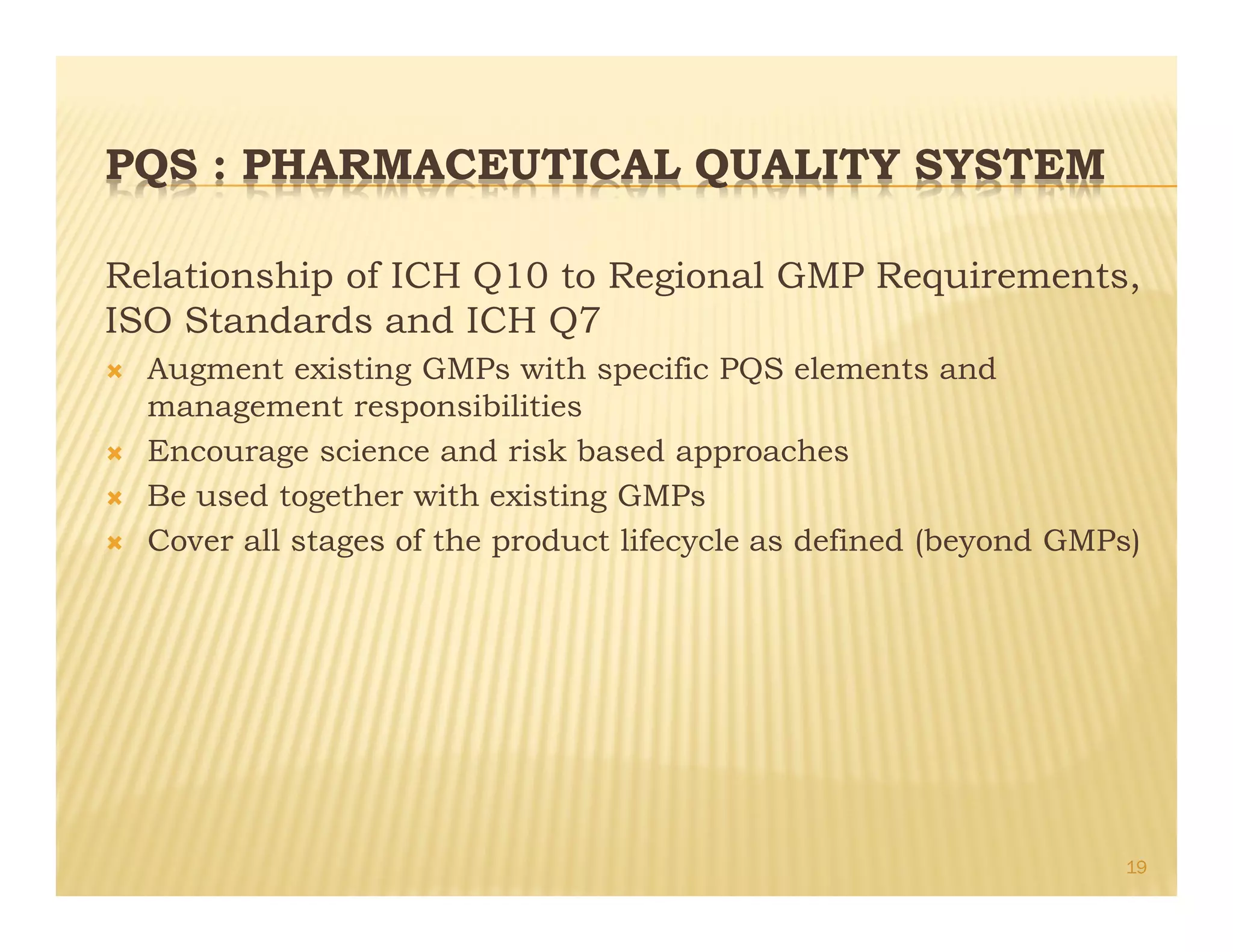 PQS : PHARMACEUTICAL QUALITY SYSTEM
Relationship of ICH Q10 to Regional GMP Requirements,
ISO Standards and ICH Q7
Ò Augment existing GMPs with specific PQS elements and
management responsibilities
Ò Encourage science and risk based approaches
Ò Be used together with existing GMPs
Ò Cover all stages of the product lifecycle as defined (beyond GMPs)
19
 