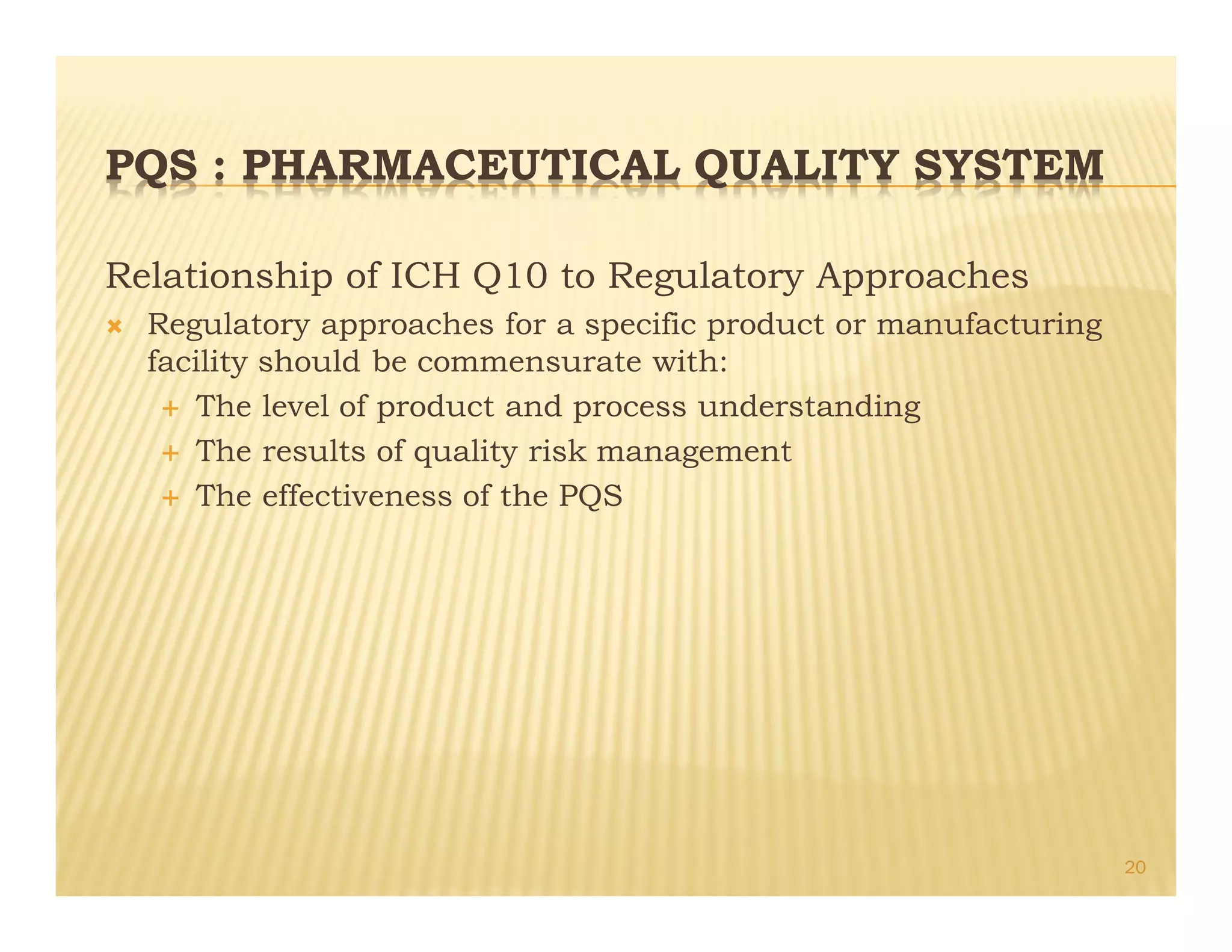 PQS : PHARMACEUTICAL QUALITY SYSTEM
Relationship of ICH Q10 to Regulatory Approaches
Ò Regulatory approaches for a specific product or manufacturing
facility should be commensurate with:
É The level of product and process understanding
É The results of quality risk management
É The effectiveness of the PQS
20
 