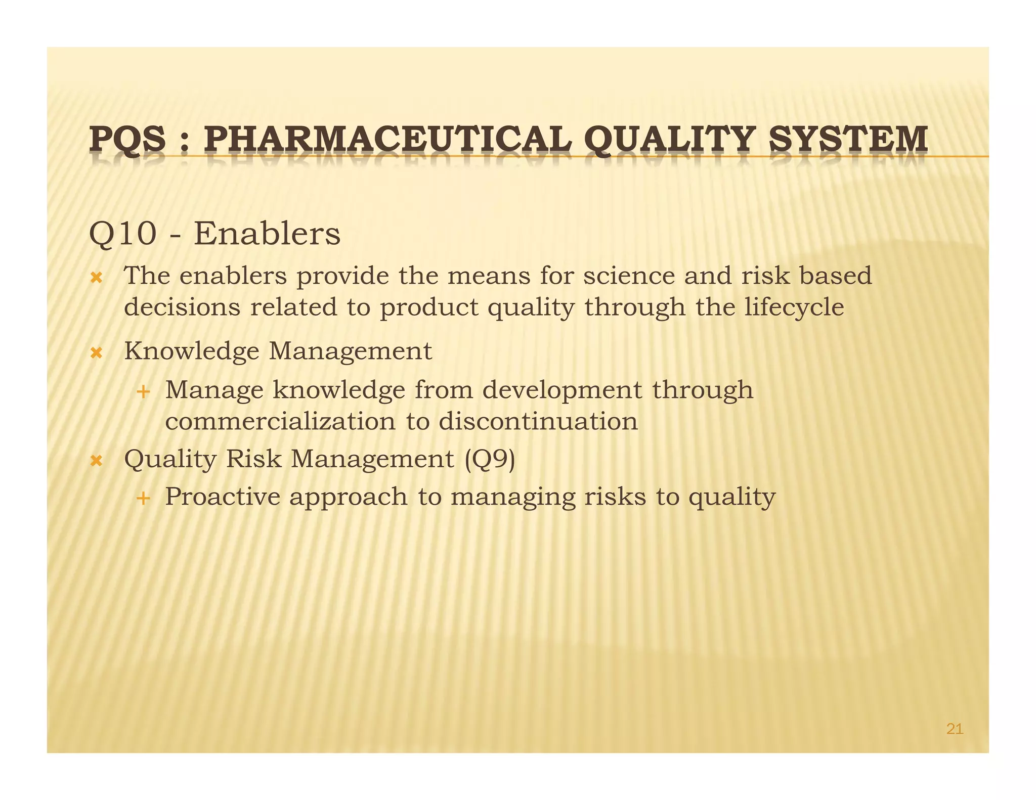 PQS : PHARMACEUTICAL QUALITY SYSTEM
Q10 - Enablers
Ò The enablers provide the means for science and risk based
decisions related to product quality through the lifecycle
Ò Knowledge Management
É Manage knowledge from development through
commercialization to discontinuation
Ò Quality Risk Management (Q9)
É Proactive approach to managing risks to quality
21
 