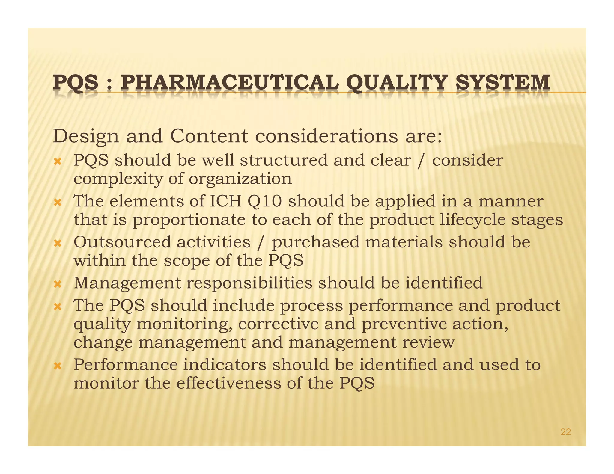 PQS : PHARMACEUTICAL QUALITY SYSTEM
Design and Content considerations are:
Ò PQS should be well structured and clear / consider
complexity of organization
Ò The elements of ICH Q10 should be applied in a manner
that is proportionate to each of the product lifecycle stages
Ò Outsourced activities / purchased materials should be
within the scope of the PQS
Ò Management responsibilities should be identified
Ò The PQS should include process performance and product
quality monitoring, corrective and preventive action,
change management and management review
Ò Performance indicators should be identified and used to
monitor the effectiveness of the PQS
22
 