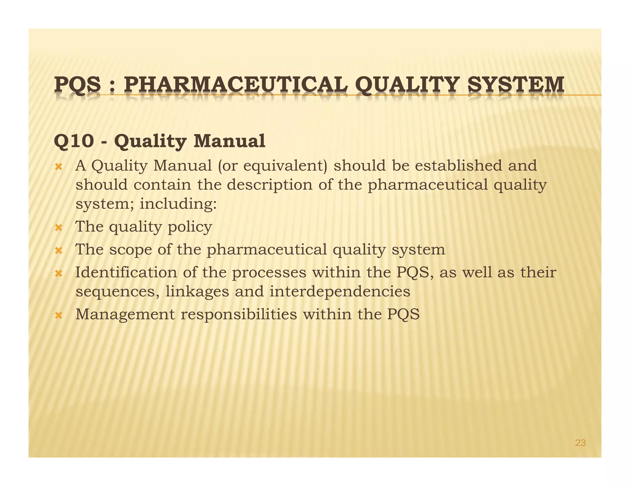 PQS : PHARMACEUTICAL QUALITY SYSTEM
Q10 - Quality Manual
Ò A Quality Manual (or equivalent) should be established and
should contain the description of the pharmaceutical quality
system; including:
Ò The quality policy
Ò The scope of the pharmaceutical quality system
Ò Identification of the processes within the PQS, as well as their
sequences, linkages and interdependencies
Ò Management responsibilities within the PQS
23
 