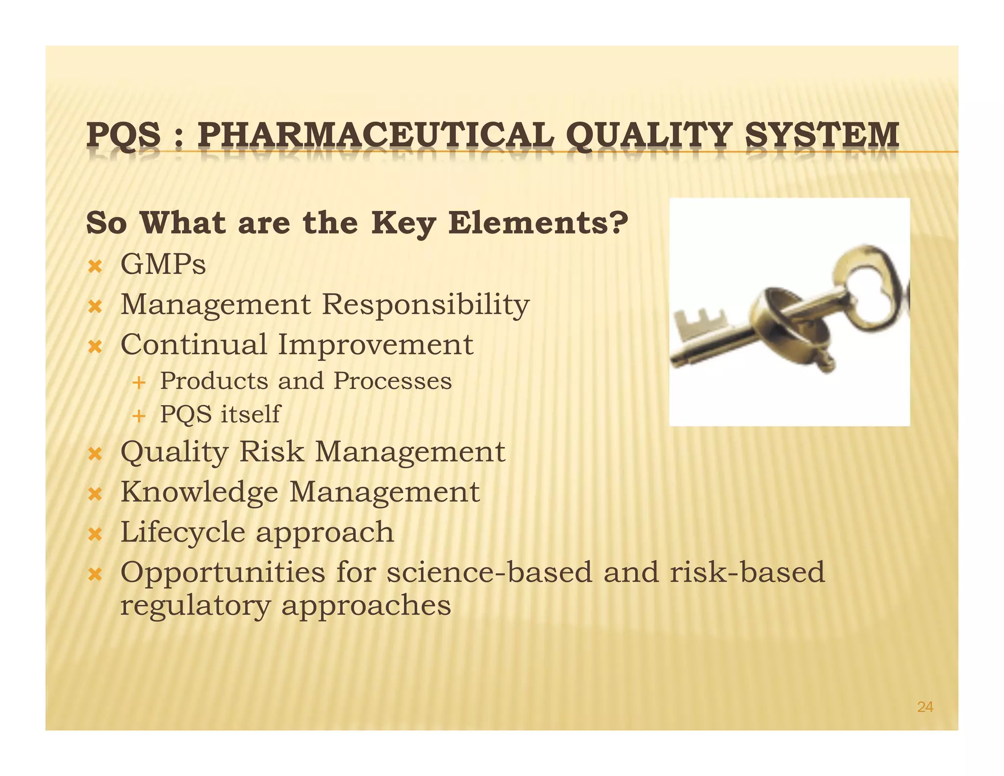 PQS : PHARMACEUTICAL QUALITY SYSTEM
So What are the Key Elements?
Ò GMPs
Ò Management Responsibility
Ò Continual Improvement
É Products and Processes
É PQS itself
Ò Quality Risk Management
Ò Knowledge Management
Ò Lifecycle approach
Ò Opportunities for science-based and risk-based
regulatory approaches
24
 
