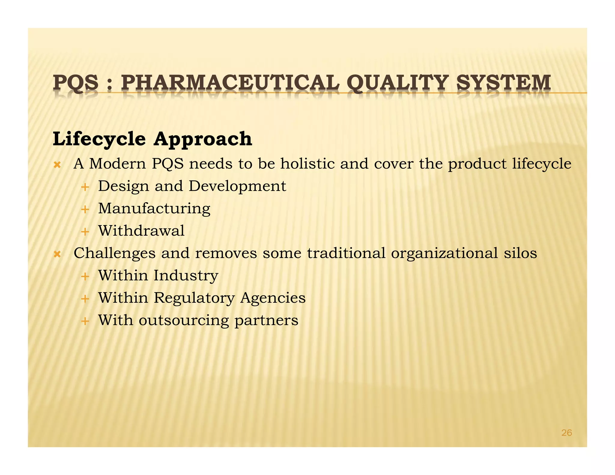 PQS : PHARMACEUTICAL QUALITY SYSTEM
Lifecycle Approach
Ò A Modern PQS needs to be holistic and cover the product lifecycle
É Design and Development
É Manufacturing
É Withdrawal
Ò Challenges and removes some traditional organizational silos
É Within Industry
É Within Regulatory Agencies
É With outsourcing partners
26
 