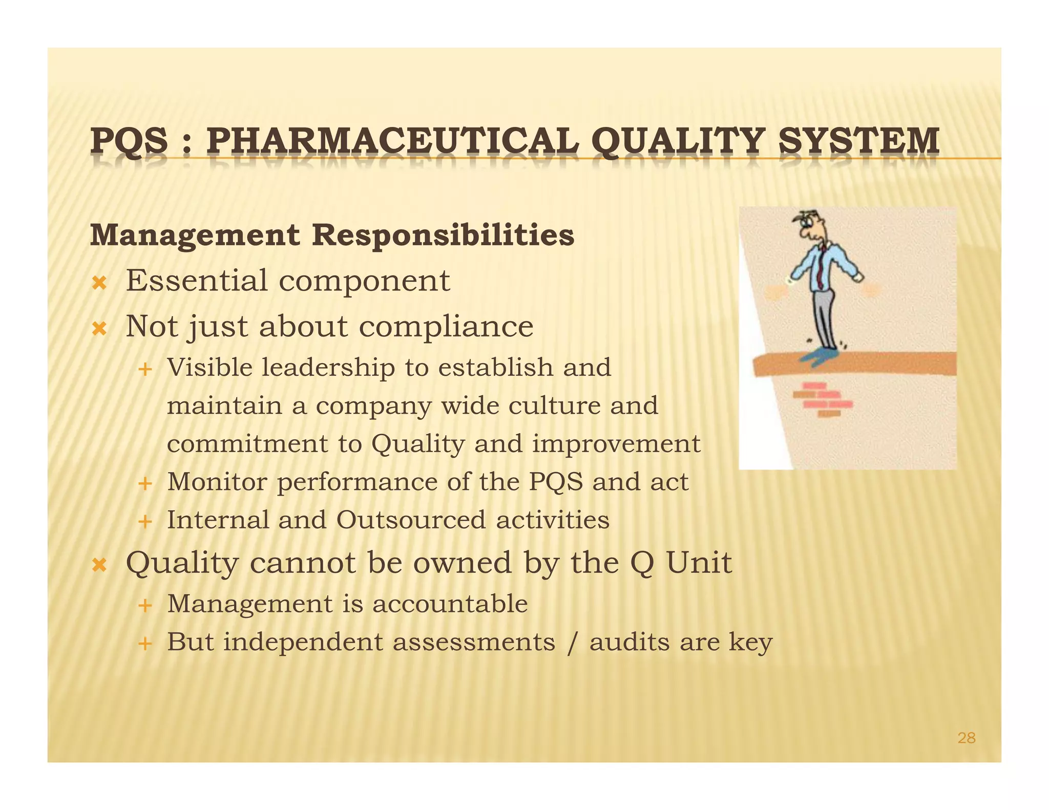 PQS : PHARMACEUTICAL QUALITY SYSTEM
Management Responsibilities
Ò Essential component
Ò Not just about compliance
É Visible leadership to establish and
maintain a company wide culture and
commitment to Quality and improvement
É Monitor performance of the PQS and act
É Internal and Outsourced activities
Ò Quality cannot be owned by the Q Unit
É Management is accountable
É But independent assessments / audits are key
28
 