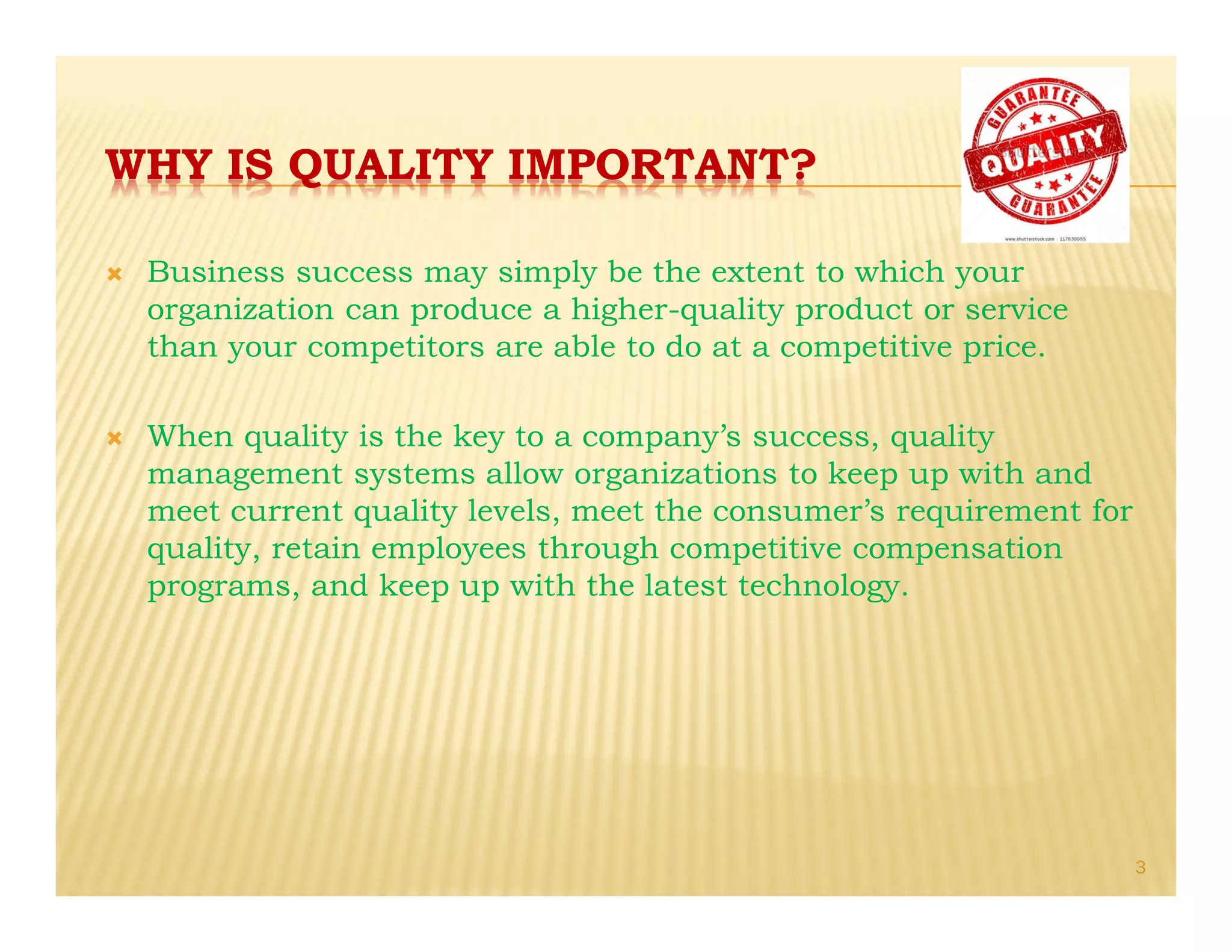 WHY IS QUALITY IMPORTANT?
Ò Business success may simply be the extent to which your
organization can produce a higher-quality product or service
than your competitors are able to do at a competitive price.
Ò When quality is the key to a company’s success, quality
management systems allow organizations to keep up with and
meet current quality levels, meet the consumer’s requirement for
quality, retain employees through competitive compensation
programs, and keep up with the latest technology.
3
 