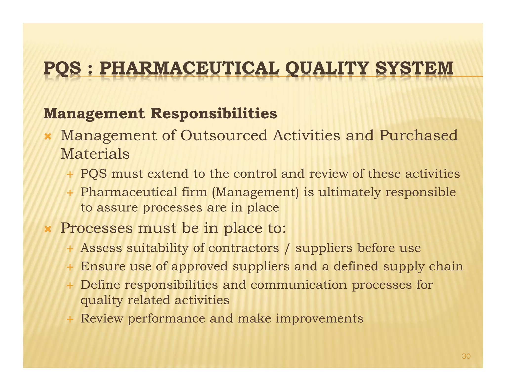PQS : PHARMACEUTICAL QUALITY SYSTEM
Management Responsibilities
Ò Management of Outsourced Activities and Purchased
Materials
É PQS must extend to the control and review of these activities
É Pharmaceutical firm (Management) is ultimately responsible
to assure processes are in place
Ò Processes must be in place to:
É Assess suitability of contractors / suppliers before use
É Ensure use of approved suppliers and a defined supply chain
É Define responsibilities and communication processes for
quality related activities
É Review performance and make improvements
30
 