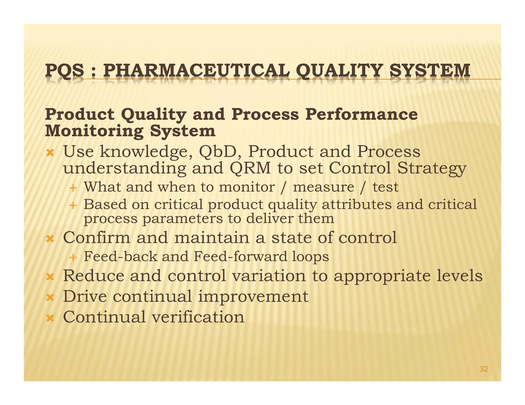PQS : PHARMACEUTICAL QUALITY SYSTEM
Product Quality and Process Performance
Monitoring System
Ò Use knowledge, QbD, Product and Process
understanding and QRM to set Control Strategy
É What and when to monitor / measure / test
É Based on critical product quality attributes and critical
process parameters to deliver them
Ò Confirm and maintain a state of control
É Feed-back and Feed-forward loops
Ò Reduce and control variation to appropriate levels
Ò Drive continual improvement
Ò Continual verification
32
 