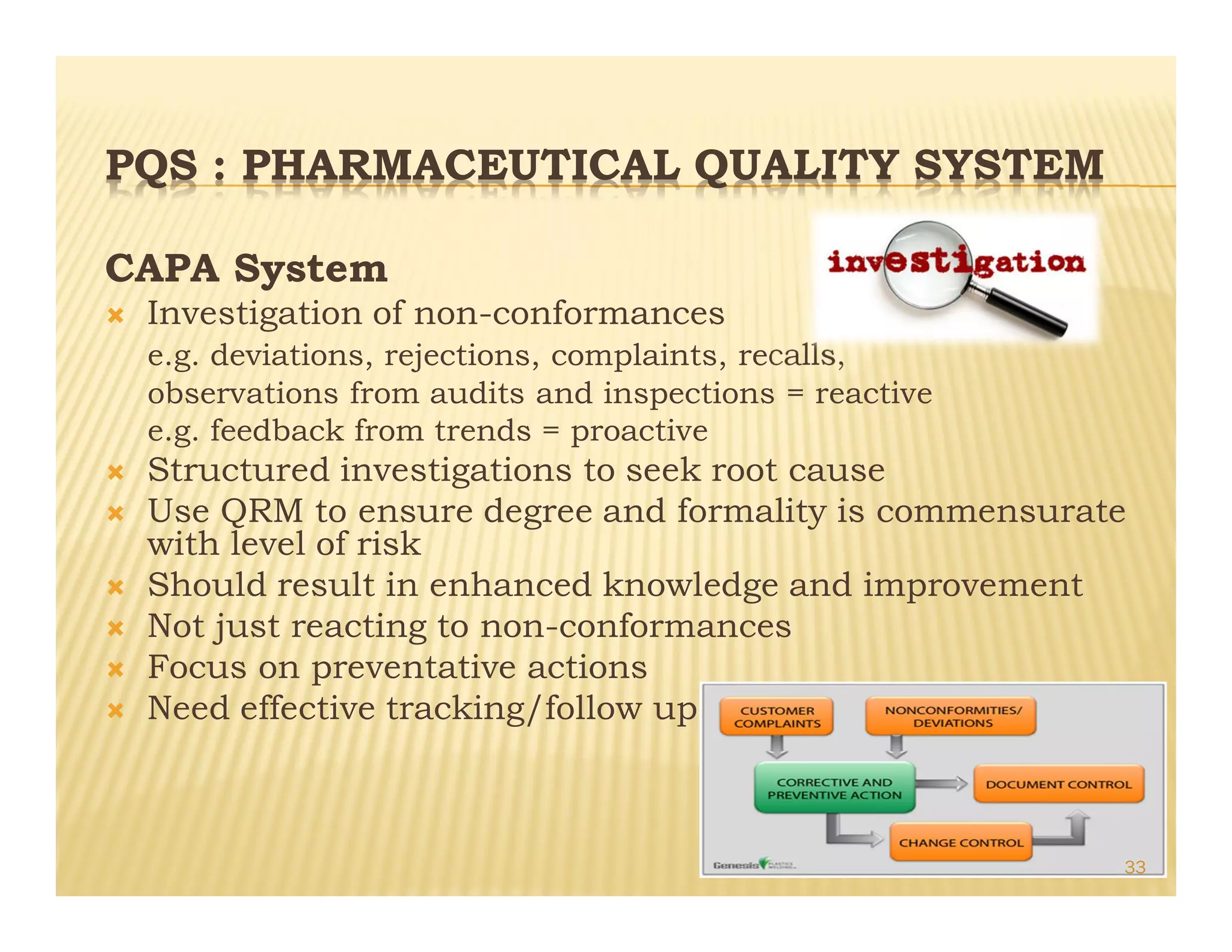 PQS : PHARMACEUTICAL QUALITY SYSTEM
CAPA System
Ò Investigation of non-conformances
e.g. deviations, rejections, complaints, recalls,
observations from audits and inspections = reactive
e.g. feedback from trends = proactive
Ò Structured investigations to seek root cause
Ò Use QRM to ensure degree and formality is commensurate
with level of risk
Ò Should result in enhanced knowledge and improvement
Ò Not just reacting to non-conformances
Ò Focus on preventative actions
Ò Need effective tracking/follow up
33
 