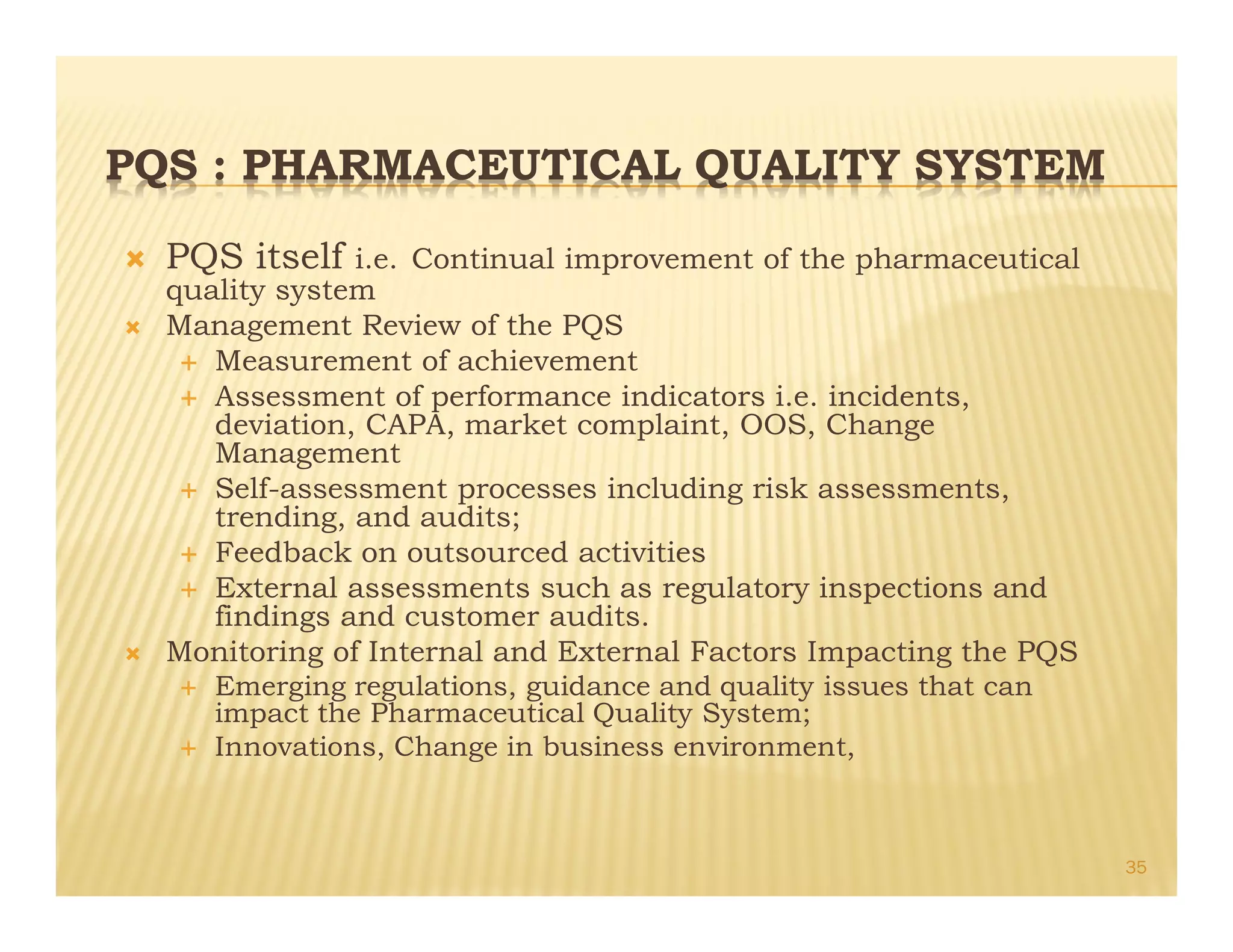 PQS : PHARMACEUTICAL QUALITY SYSTEM
Ò PQS itself i.e. Continual improvement of the pharmaceutical
quality system
Ò Management Review of the PQS
É Measurement of achievement
É Assessment of performance indicators i.e. incidents,
deviation, CAPA, market complaint, OOS, Change
Management
É Self-assessment processes including risk assessments,
trending, and audits;
É Feedback on outsourced activities
É External assessments such as regulatory inspections and
findings and customer audits.
Ò Monitoring of Internal and External Factors Impacting the PQS
É Emerging regulations, guidance and quality issues that can
impact the Pharmaceutical Quality System;
É Innovations, Change in business environment,
35
 