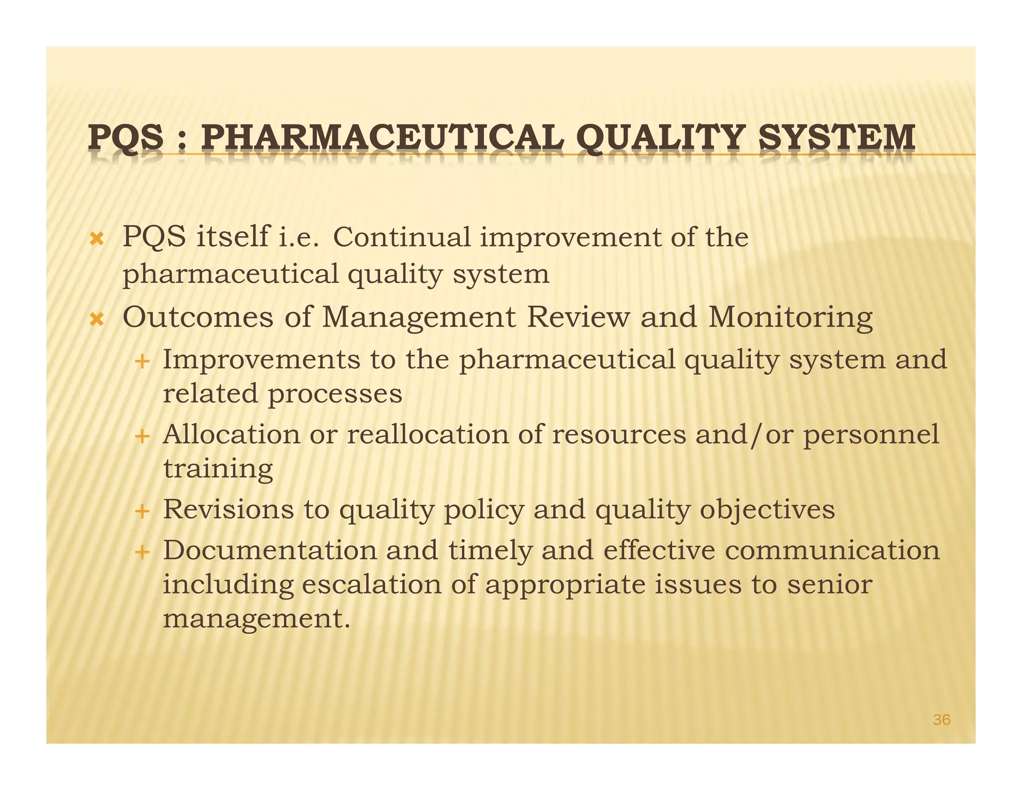 PQS : PHARMACEUTICAL QUALITY SYSTEM
Ò PQS itself i.e. Continual improvement of the
pharmaceutical quality system
Ò Outcomes of Management Review and Monitoring
É Improvements to the pharmaceutical quality system and
related processes
É Allocation or reallocation of resources and/or personnel
training
É Revisions to quality policy and quality objectives
É Documentation and timely and effective communication
including escalation of appropriate issues to senior
management.
36
 