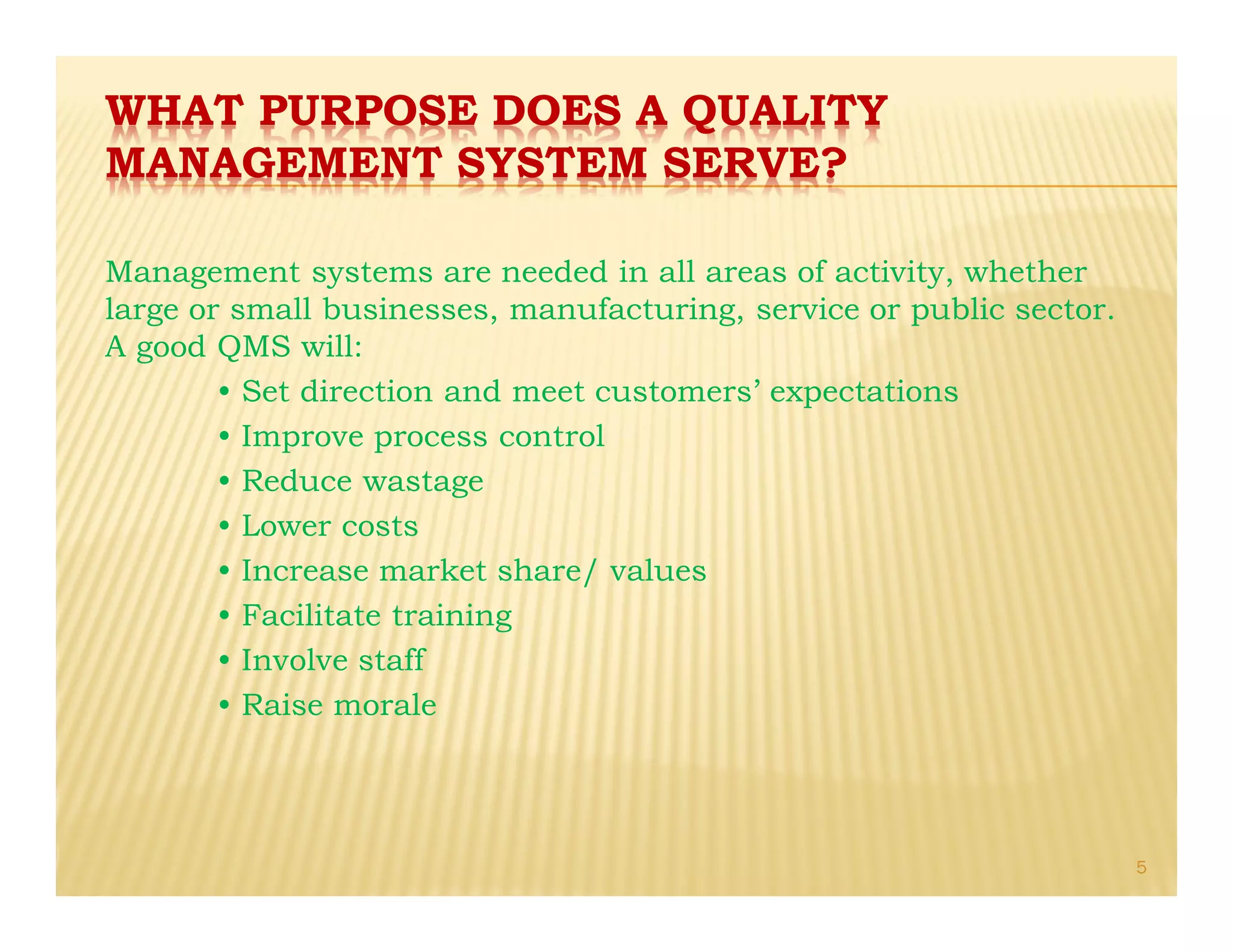 WHAT PURPOSE DOES A QUALITY
MANAGEMENT SYSTEM SERVE?
Management systems are needed in all areas of activity, whether
large or small businesses, manufacturing, service or public sector.
A good QMS will:
• Set direction and meet customers’ expectations
• Improve process control
• Reduce wastage
• Lower costs
• Increase market share/ values
• Facilitate training
• Involve staff
• Raise morale
5
 