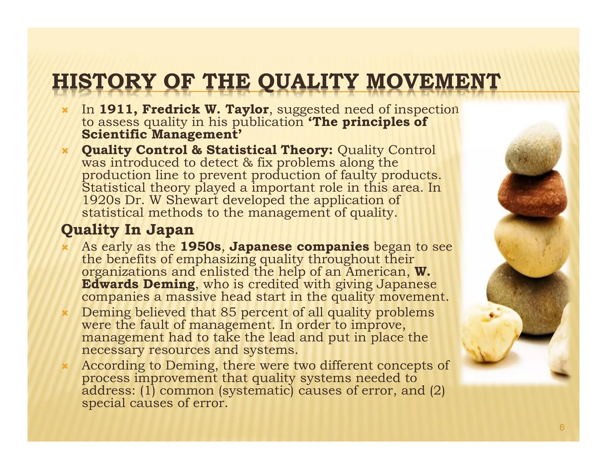 HISTORY OF THE QUALITY MOVEMENT
Ò In 1911, Fredrick W. Taylor, suggested need of inspection
to assess quality in his publication ‘The principles of
Scientific Management’
Ò Quality Control & Statistical Theory: Quality Control
was introduced to detect & fix problems along the
production line to prevent production of faulty products.
Statistical theory played a important role in this area. In
1920s Dr. W Shewart developed the application of
statistical methods to the management of quality.
Quality In Japan
Ò As early as the 1950s, Japanese companies began to see
the benefits of emphasizing quality throughout their
organizations and enlisted the help of an American, W.
Edwards Deming, who is credited with giving Japanese
companies a massive head start in the quality movement.
Ò Deming believed that 85 percent of all quality problems
were the fault of management. In order to improve,
management had to take the lead and put in place the
necessary resources and systems.
Ò According to Deming, there were two different concepts of
process improvement that quality systems needed to
address: (1) common (systematic) causes of error, and (2)
special causes of error.
6
 