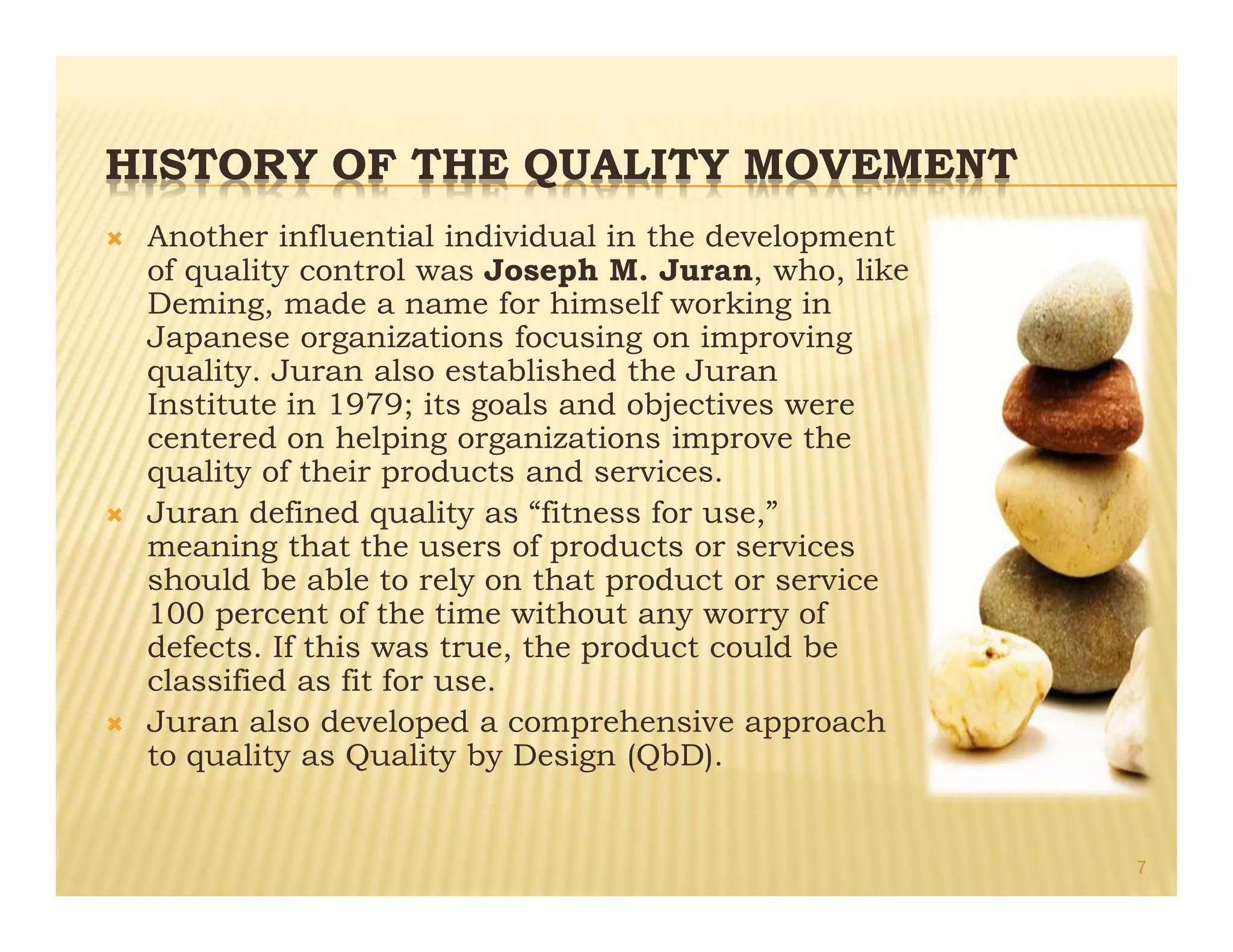 HISTORY OF THE QUALITY MOVEMENT
Ò Another influential individual in the development
of quality control was Joseph M. Juran, who, like
Deming, made a name for himself working in
Japanese organizations focusing on improving
quality. Juran also established the Juran
Institute in 1979; its goals and objectives were
centered on helping organizations improve the
quality of their products and services.
Ò Juran defined quality as “fitness for use,”
meaning that the users of products or services
should be able to rely on that product or service
100 percent of the time without any worry of
defects. If this was true, the product could be
classified as fit for use.
Ò Juran also developed a comprehensive approach
to quality as Quality by Design (QbD).
7
 